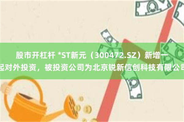 股市开杠杆 *ST新元（300472.SZ）新增一起对外投资，被投资公司为北京锐新信创科技有限公司