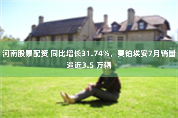 河南股票配资 同比增长31.74%，昊铂埃安7月销量逼近3.5 万辆